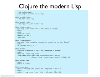 Clojure the modern Lisp
                              (ns bowling-game
                            (:use clojure.contrib.seq-utils))

                        (defn strike? [rolls]
                          (= 10 (first rolls)))

                        (defn spare? [rolls]
                          (= 10 (apply + (take 2 rolls))))

                        (defn balls-to-score
                          "How many balls contribute to this frame's score?"
                          [rolls]
                          (cond
                           (strike? rolls) 3
                           (spare? rolls) 3
                           :else 2))

                        (defn frame-advance
                          "How many rolls should be consumed to advance to the next frame?"
                          [rolls]
                          (if (strike? rolls) 1 2))

                        (defn frames
                          "Converts a sequence of rolls to a sequence of frames"
                          [rolls]
                          (when-let [rolls (seq rolls)]
                            (lazy-seq (cons (take (balls-to-score rolls) rolls)
                                            (frames (drop (frame-advance rolls) rolls))))))

                        (defn score-frame
                          [frame]
                          (reduce + frame))

                        (defn score-game
                          "Score a bowling game, passed as a sequence of rolls."
                          [rolls]
                          (reduce + (map score-frame (take 10 (frames rolls)))))

Saturday, November 19, 11
 