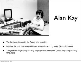 Alan Kay


    •       The best way to predict the future is to invent it.

    •       Possibly the only real object-oriented system in working order. (About Internet)

    •       The greatest single programming language ever designed. (About Lisp programming
            language)



Saturday, November 19, 11
 