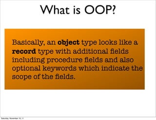 What is OOP?

            Basically, an object type looks like a
            record type with additional ﬁelds
            including procedure ﬁelds and also
            optional keywords which indicate the
            scope of the ﬁelds.




Saturday, November 19, 11
 