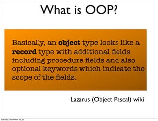 What is OOP?

            Basically, an object type looks like a
            record type with additional ﬁelds
            including procedure ﬁelds and also
            optional keywords which indicate the
            scope of the ﬁelds.

                                Lazarus (Object Pascal) wiki

Saturday, November 19, 11
 