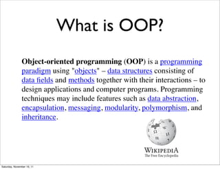 What is OOP?
               Object-oriented programming (OOP) is a programming
               paradigm using "objects" – data structures consisting of
               data ﬁelds and methods together with their interactions – to
               design applications and computer programs. Programming
               techniques may include features such as data abstraction,
               encapsulation, messaging, modularity, polymorphism, and
               inheritance.




Saturday, November 19, 11
 