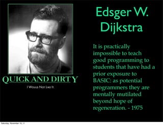 Edsger W.
                             Dijkstra
                            It is practically
                            impossible to teach
                            good programming to
                            students that have had a
                            prior exposure to
                            BASIC: as potential
                            programmers they are
                            mentally mutilated
                            beyond hope of
                            regeneration. - 1975

Saturday, November 19, 11
 