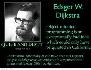 Edsger W.
                                             Dijkstra
                                       Object-oriented
                                       programming is an
                                       exceptionally bad idea
                                       which could only have
                                       originated in California.
           I don't know how many of you have ever met Dijkstra,
           but you probably know that arrogance in computer science
           is measured in nano-Dijkstras. Alan Kay.
Saturday, November 19, 11
 