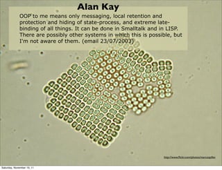 Alan Kay
             OOP to me means only messaging, local retention and
             protection and hiding of state-process, and extreme late-
             binding of all things. It can be done in Smalltalk and in LISP.
             There are possibly other systems in which this is possible, but
             I'm not aware of them. (email 23/07/2003)




                                                                    http://www.ﬂickr.com/photos/marcospiller


Saturday, November 19, 11
 