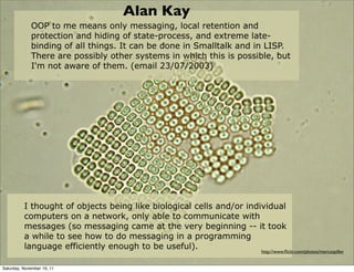 Alan Kay
             OOP to me means only messaging, local retention and
             protection and hiding of state-process, and extreme late-
             binding of all things. It can be done in Smalltalk and in LISP.
             There are possibly other systems in which this is possible, but
             I'm not aware of them. (email 23/07/2003)




          I thought of objects being like biological cells and/or individual
          computers on a network, only able to communicate with
          messages (so messaging came at the very beginning -- it took
          a while to see how to do messaging in a programming
          language efficiently enough to be useful).                  http://www.ﬂickr.com/photos/marcospiller


Saturday, November 19, 11
 