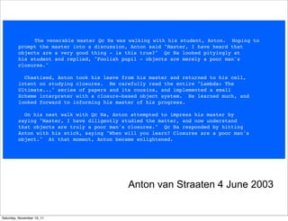   The venerable master Qc Na was walking with his student, Anton.  Hoping to
         prompt the master into a discussion, Anton said "Master, I have heard that
         objects are a very good thing - is this true?"  Qc Na looked pityingly at
         his student and replied, "Foolish pupil - objects are merely a poor man's
         closures."

           Chastised, Anton took his leave from his master and returned to his cell,
         intent on studying closures.  He carefully read the entire "Lambda: The
         Ultimate..." series of papers and its cousins, and implemented a small
         Scheme interpreter with a closure-based object system.  He learned much, and
         looked forward to informing his master of his progress.

           On his next walk with Qc Na, Anton attempted to impress his master by
         saying "Master, I have diligently studied the matter, and now understand
         that objects are truly a poor man's closures."  Qc Na responded by hitting
         Anton with his stick, saying "When will you learn? Closures are a poor man's 
         object."  At that moment, Anton became enlightened.




                                             Anton van Straaten 4 June 2003


Saturday, November 19, 11
 