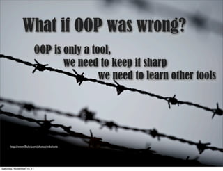 What if OOP was wrong?
                            OOP is only a tool,
                                   we need to keep it sharp
                                            we need to learn other tools




      http://www.ﬂickr.com/photos/mbshane




Saturday, November 19, 11
 