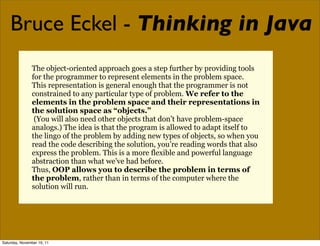 Bruce Eckel - Thinking in Java
               The object-oriented approach goes a step further by providing tools
               for the programmer to represent elements in the problem space.
               This representation is general enough that the programmer is not
               constrained to any particular type of problem. We refer to the
               elements in the problem space and their representations in
               the solution space as “objects.”
                (You will also need other objects that don’t have problem-space
               analogs.) The idea is that the program is allowed to adapt itself to
               the lingo of the problem by adding new types of objects, so when you
               read the code describing the solution, you’re reading words that also
               express the problem. This is a more flexible and powerful language
               abstraction than what we’ve had before.
               Thus, OOP allows you to describe the problem in terms of
               the problem, rather than in terms of the computer where the
               solution will run.




Saturday, November 19, 11
 