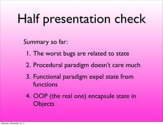 Half presentation check
                       Summary so far:
                            1. The worst bugs are related to state
                            2. Procedural paradigm doesn’t care much
                            3. Functional paradigm expel state from
                               functions
                            4. OOP (the real one) encapsule state in
                               Objects

Saturday, November 19, 11
 