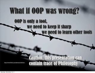 What if OOP was wrong?
                            OOP is only a tool,
                                   we need to keep it sharp
                                            we need to learn other tools




                                            Caution, this presentation can
      http://www.ﬂickr.com/photos/mbshane
                                            contain trace of Philosophy
Saturday, November 19, 11
 