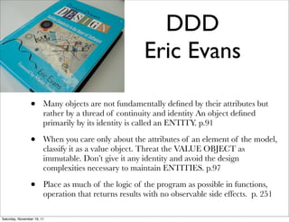 DDD
                                                      Eric Evans

                •       Many objects are not fundamentally deﬁned by their attributes but
                        rather by a thread of continuity and identity An object deﬁned
                        primarily by its identity is called an ENTITY. p.91

                •       When you care only about the attributes of an element of the model,
                        classify it as a value object. Threat the VALUE OBJECT as
                        immutable. Don’t give it any identity and avoid the design
                        complexities necessary to maintain ENTITIES. p.97

                •       Place as much of the logic of the program as possible in functions,
                        operation that returns results with no observable side effects. p. 251

Saturday, November 19, 11
 