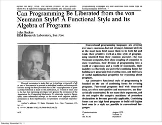 The most significant part of the full citation is as follows:             computational linguistics. Fortran remains one of the most
                    ' . . . Backus headed a small IBM group in New York City                  widely used programming languages in the world. Almost all
                during the early 1950s. The earliest product of this group's                  programming languages are now described with some type of
                efforts was a high-level language for scientific and technical corn-          formal syntactic definition.' "

                Can Programming Be Liberated from the von
                Neumann Style? A Functional Style and Its
                Algebra of Programs
                 John Backus
                 IBM Research Laboratory, San Jose


                                                                                                  Conventional programming languages are growing
                                                                                              ever more enormous, but not stronger. Inherent defects
                                                                                              at the most basic level cause them to be both fat and
                                                                                              weak: their primitive word-at-a-time style of program-
                                                                                              ming inherited from their common ancestor--the von
                                                                                              Neumann computer, their close coupling of semantics to
                                                                                              state transitions, their division of programming into a
                                                                                              world of expressions and a world of statements, their
                                                                                              inability to effectively use powerful combining forms for
                                                                                              building new programs from existing ones, and their lack
                                                                                              of useful mathematical properties for reasoning about
                                                                                              programs.
                                                                                                  An alternative functional style of programming is
                      General permission to make fair use in teaching or research of all      founded on the use of combining forms for creating
                 or part of this material is granted to individual readers and to nonprofit
                 libraries acting for them provided that ACM's copyright notice is given      programs. Functional programs deal with structured
                 and that reference is made to the publication, to its date of issue, and     data, are often nonrepetitive and nonrecursive, are hier-
                 to the fact that reprinting privileges were granted by permission of the     archically constructed, do not name their arguments, and
                 Association for Computing Machinery. To otherwise reprint a figure,
                 table, other substantial excerpt, or the entire work requires specific       do not require the complex machinery of procedure
                 permission as does republication, or systematic or multiple reproduc-        declarations to become generally applicable. Combining
                 tion.                                                                        forms can use high level programs to build still higher
                      Author's address: 91 Saint Germain Ave., San Francisco, CA
                 94114.                                                                       level ones in a style not possible in conventional lan-
                 © 1978 ACM 0001-0782/78/0800-0613 $00.75                                     guages.

                 613                                                                          Communications               August 1978
                                                                                              of                           Volume 2 i
                                                                                              the ACM                      Number 8


Saturday, November 19, 11
 