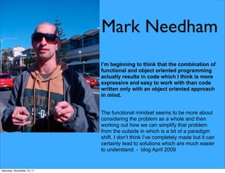 Mark Needham
                            I’m beginning to think that the combination of
                            functional and object oriented programming
                            actually results in code which I think is more
                            expressive and easy to work with than code
                            written only with an object oriented approach
                            in mind.


                            The functional mindset seems to be more about
                            considering the problem as a whole and then
                            working out how we can simplify that problem
                            from the outside in which is a bit of a paradigm
                            shift. I don’t think I’ve completely made but it can
                            certainly lead to solutions which are much easier
                            to understand. - blog April 2009


Saturday, November 19, 11
 
