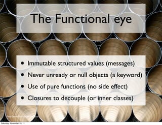 The Functional eye


                    • Immutable structured values (messages)
                    • Never unready or null objects (a keyword)
                    • Use of pure functions (no side effect)
                    • Closures to decouple (or inner classes)
      http://www.ﬂickr.com/photos/dirtyf


Saturday, November 19, 11
 