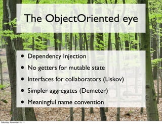 The ObjectOriented eye


                    • Dependency Injection
                    • No getters for mutable state
                    • Interfaces for collaborators (Liskov)
                    • Simpler aggregates (Demeter)
                    • Meaningful name convention
Saturday, November 19, 11
 