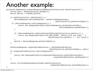Another example:
          protected MyResponse prepareResponse(MyRequestConfiguration myConfiguration) {
              String opco = myConfiguration.getOpco();
              Device device = VIRTUAL_DEVICE;

                 if (myConfiguration.isTacPresent()) {
                     DeviceResponse devicesResponse = getDeviceResponse(opco,
                                                               myConfiguration.getPublishType());
                  if (devicesResponse.isErrorResponse()) {
                         return new ResponseWithError(devicesResponse.getHttpStatusCode(),
                                                                   devicesResponse.getMessage());
                     }

                            if (!devicesResponse.isDevicePresentByTac(myConfiguration.getTac())) {
                                return new ResponseWithError(SC_NOT_FOUND, "device with tac code: " +
                                                               myConfiguration.getTac() + " not found");
                            }
                            device = devicesResponse.getDeviceByTac();
                 }

                 DatastoreResponse responseFromDatastore = getDashboards(device,
                                                         myConfiguration.getPublishType(), opco);
                 if (responseFromDatastore.isErrorResponse())
                 {
                     return new ResponseWithError(responseFromDatastore.getHttpStatusCode(),
                                                              responseFromDatastore.getMessage());
                 }

                 return retrieveResponseAccordingUrl(myConfiguration,
                                                          responseFromDatastore.getDashboards());
          }
Saturday, November 19, 11
 