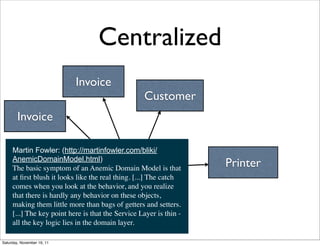 Centralized
                            Invoice
                                                   Customer
        Invoice

     Martin Fowler: (http://martinfowler.com/bliki/
     AnemicDomainModel.html)
     The basic symptom of an Anemic Domain Model is that            Printer
     at ﬁrst blush it looks like the real thing. [...] The catch
                                      Manager
     comes when you look at the behavior, and you realize
     that there is hardly any behavior on these objects,
     making them little more than bags of getters and setters. 
     [...] The key point here is that the Service Layer is thin -
     all the key logic lies in the domain layer.

Saturday, November 19, 11
 