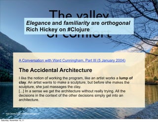 The valley
                            Elegance and familiarity are orthogonal

                                             of comfort
                            Rich Hickey on #Clojure




                   A Conversation with Ward Cunningham, Part III (5 January 2004)

                   The Accidental Architecture
                   I like the notion of working the program, like an artist works a lump of
                   clay. An artist wants to make a sculpture, but before she makes the
                   sculpture, she just massages the clay.
                   [...] In a sense we get the architecture without really trying. All the
                   decisions in the context of the other decisions simply gel into an
                   architecture.


     http://www.ﬂickr.com/photos/lviggiano


Saturday, November 19, 11
 