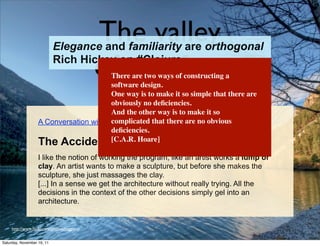 The valley
                            Elegance and familiarity are orthogonal

                                             of comfort
                            Rich Hickey on #Clojure
                                        There are two ways of constructing a
                                        software design.
                                        One way is to make it so simple that there are
                                        obviously no deﬁciencies.
                                        And the other way is to make it so
                   A Conversation with Ward Cunningham, Part III (5 January 2004)
                                        complicated that there are no obvious
                                        deﬁciencies.
                   The Accidental Architecture
                                        [C.A.R. Hoare]

                   I like the notion of working the program, like an artist works a lump of
                   clay. An artist wants to make a sculpture, but before she makes the
                   sculpture, she just massages the clay.
                   [...] In a sense we get the architecture without really trying. All the
                   decisions in the context of the other decisions simply gel into an
                   architecture.


     http://www.ﬂickr.com/photos/lviggiano


Saturday, November 19, 11
 