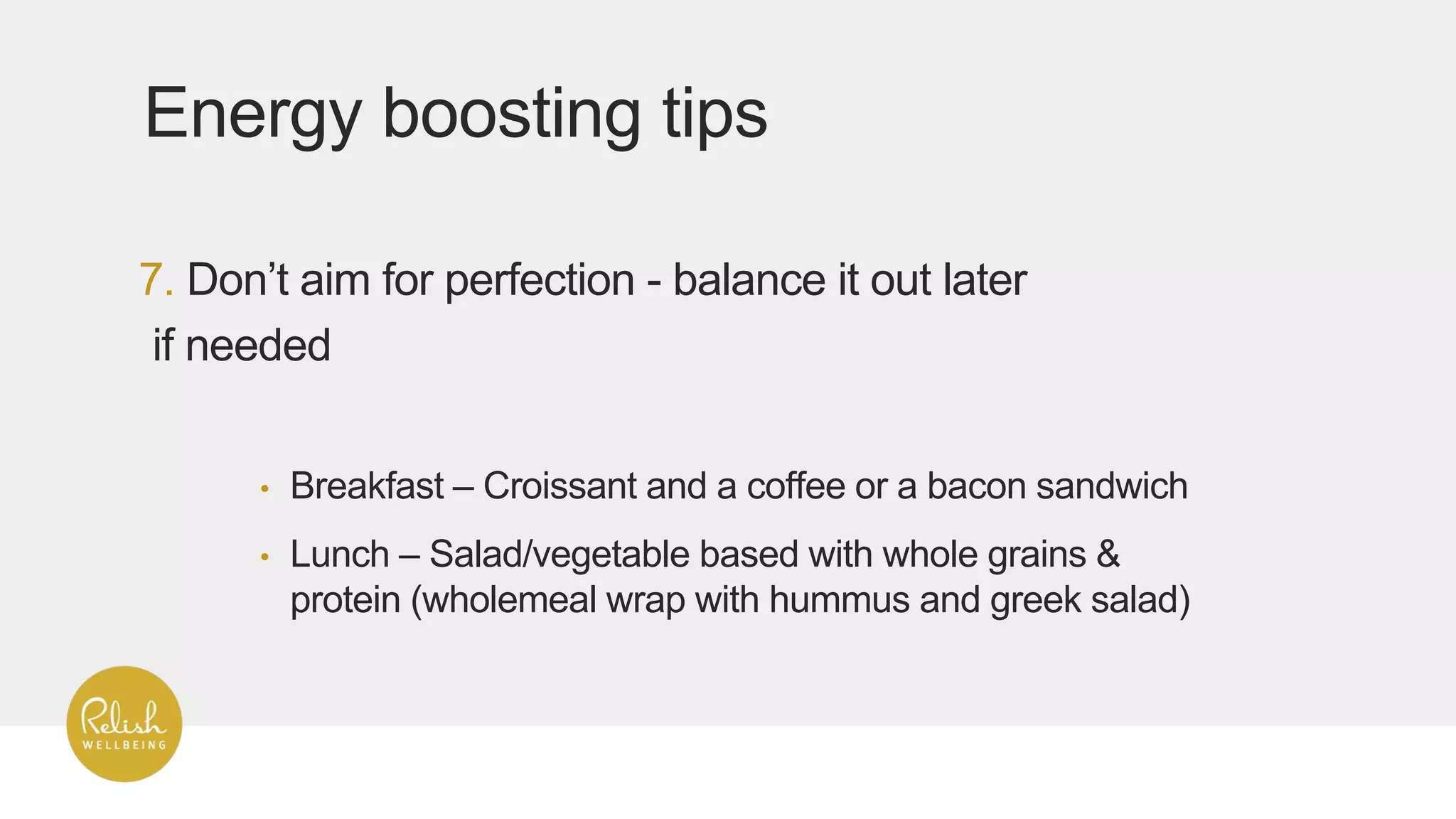7. Don’t aim for perfection - balance it out later
if needed
Energy boosting tips
• Breakfast – Croissant and a coffee or a bacon sandwich
• Lunch – Salad/vegetable based with whole grains &
protein (wholemeal wrap with hummus and greek salad)
 