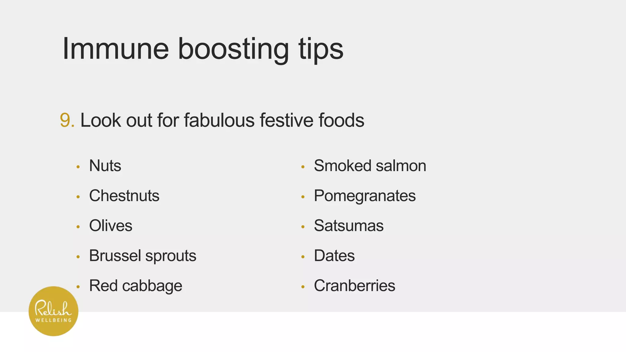 9. Look out for fabulous festive foods
Immune boosting tips
• Nuts
• Chestnuts
• Olives
• Brussel sprouts
• Red cabbage
• Smoked salmon
• Pomegranates
• Satsumas
• Dates
• Cranberries
 