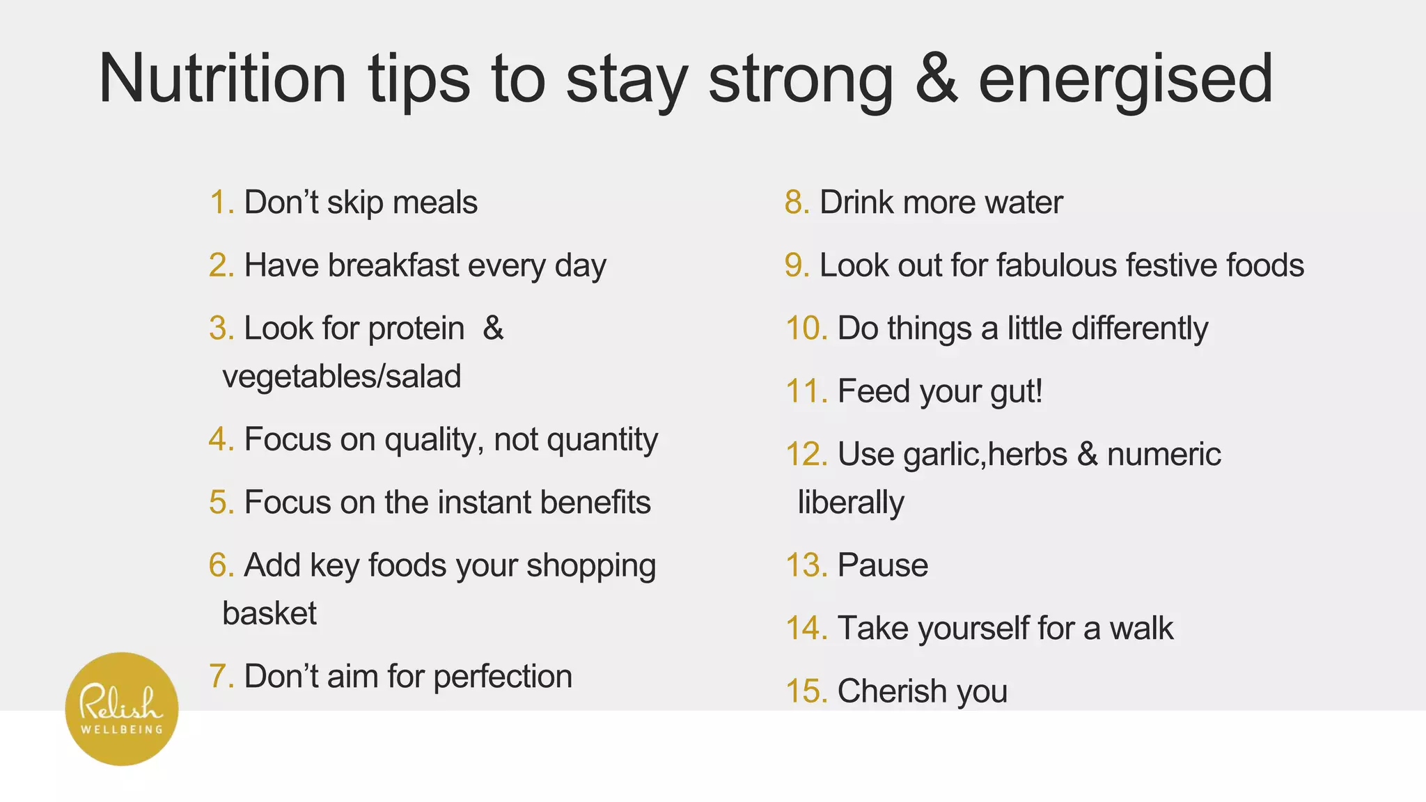 1. Don’t skip meals
2. Have breakfast every day
3. Look for protein &
vegetables/salad
4. Focus on quality, not quantity
5. Focus on the instant benefits
6. Add key foods your shopping
basket
7. Don’t aim for perfection
8. Drink more water
9. Look out for fabulous festive foods
10. Do things a little differently
11. Feed your gut!
12. Use garlic,herbs & numeric
liberally
13. Pause
14. Take yourself for a walk
15. Cherish you
Nutrition tips to stay strong & energised
 