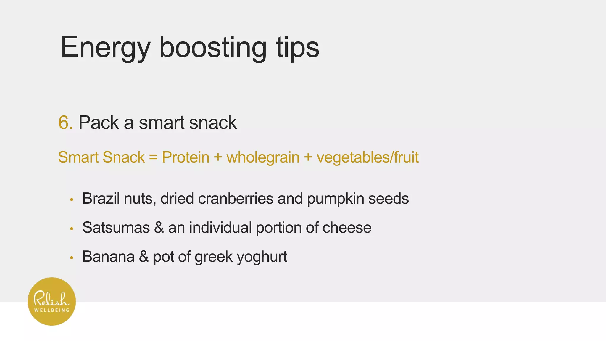 6. Pack a smart snack
Energy boosting tips
Smart Snack = Protein + wholegrain + vegetables/fruit
• Brazil nuts, dried cranberries and pumpkin seeds
• Satsumas & an individual portion of cheese
• Banana & pot of greek yoghurt
 
