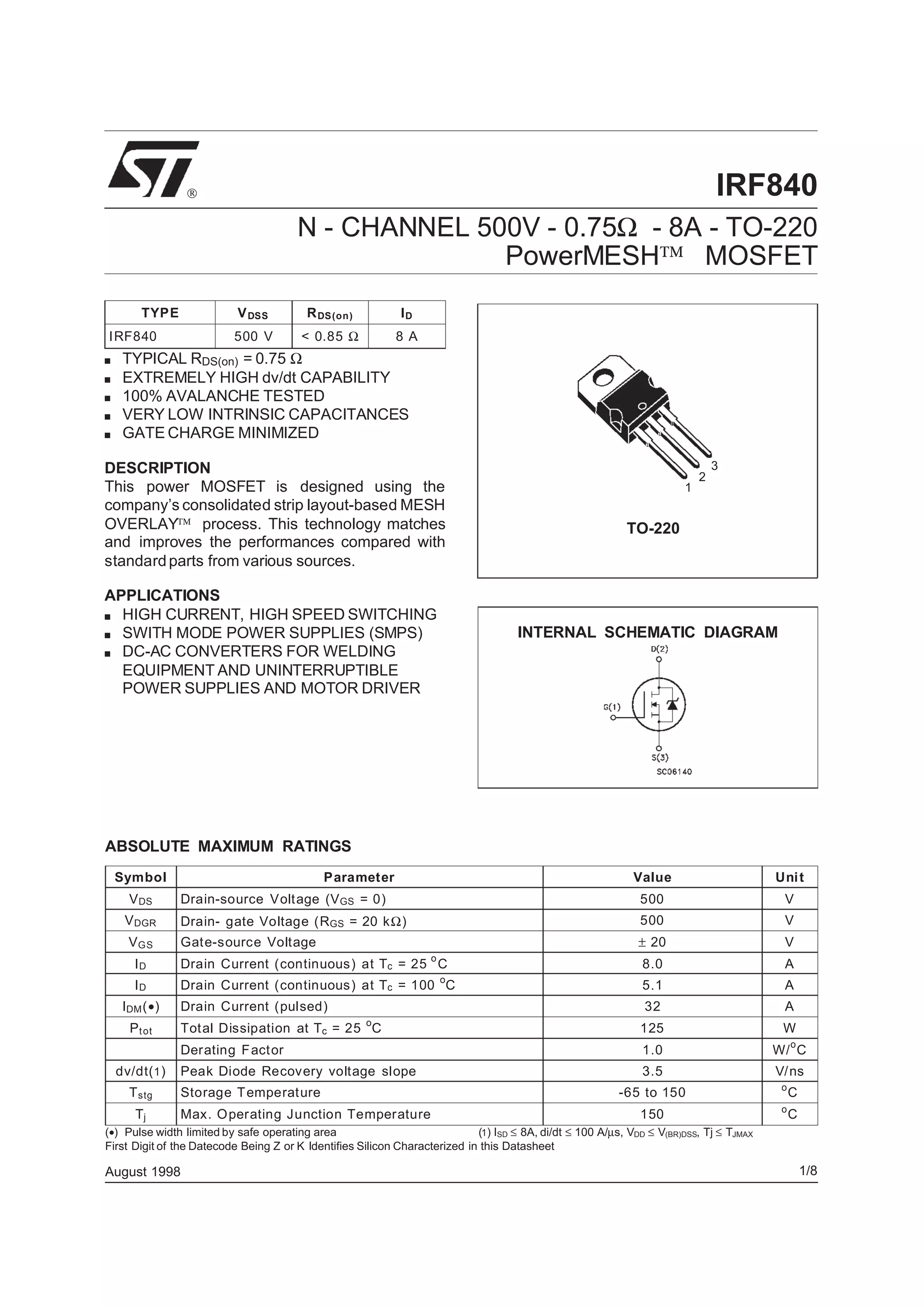 IRF840
N - CHANNEL 500V - 0.75Ω - 8A - TO-220
PowerMESH MOSFET
■ TYPICAL RDS(on) = 0.75 Ω
■ EXTREMELY HIGH dv/dt CAPABILITY
■ 100% AVALANCHE TESTED
■ VERY LOW INTRINSIC CAPACITANCES
■ GATE CHARGE MINIMIZED
DESCRIPTION
This power MOSFET is designed using the
company’s consolidated strip layout-based MESH
OVERLAY process. This technology matches
and improves the performances compared with
standardparts from various sources.
APPLICATIONS
■ HIGH CURRENT, HIGH SPEED SWITCHING
■ SWITH MODE POWER SUPPLIES (SMPS)
■ DC-AC CONVERTERS FOR WELDING
EQUIPMENT AND UNINTERRUPTIBLE
POWER SUPPLIES AND MOTOR DRIVER

INTERNAL SCHEMATIC DIAGRAM
August 1998
ABSOLUTE MAXIMUM RATINGS
Symbol Parameter Value Unit
VDS Drain-source Voltage (VGS = 0) 500 V
VDGR Drain- gate Voltage (RGS = 20 kΩ) 500 V
VGS Gate-source Voltage ± 20 V
ID Drain Current (continuous) at Tc = 25
o
C 8.0 A
ID Drain Current (continuous) at Tc = 100
o
C 5.1 A
IDM(•) Drain Current (pulsed) 32 A
Ptot Total Dissipation at Tc = 25
o
C 125 W
Derating Factor 1.0 W/
o
C
dv/dt(1) Peak Diode Recovery voltage slope 3.5 V/ns
Tstg Storage Temperature -65 to 150 o
C
Tj Max. Operating Junction Temperature 150 o
C
(•) Pulse width limited by safe operating area (1) ISD ≤ 8A, di/dt ≤ 100 A/µs, VDD ≤ V(BR)DSS, Tj ≤ TJMAX
First Digit of the Datecode Being Z or K Identifies Silicon Characterized in this Datasheet
TYPE VDSS RDS(on) ID
IRF840 500 V < 0.85 Ω 8 A
1
2
3
TO-220
1/8
 
