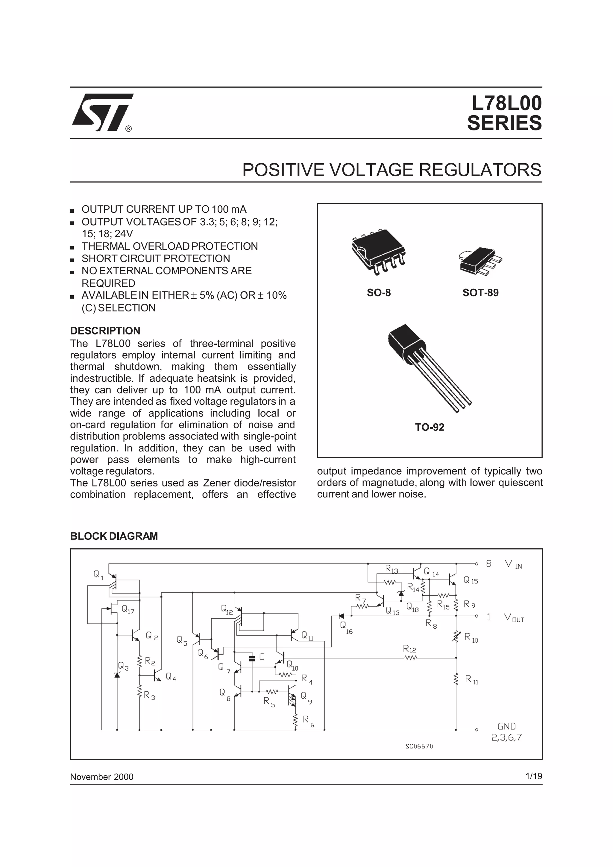 L78L00
SERIES
POSITIVE VOLTAGE REGULATORS

November 2000
■ OUTPUT CURRENT UP TO 100 mA
■ OUTPUT VOLTAGESOF 3.3; 5; 6; 8; 9; 12;
15; 18; 24V
■ THERMAL OVERLOADPROTECTION
■ SHORT CIRCUIT PROTECTION
■ NO EXTERNAL COMPONENTS ARE
REQUIRED
■ AVAILABLEIN EITHER ± 5% (AC) OR ± 10%
(C) SELECTION
DESCRIPTION
The L78L00 series of three-terminal positive
regulators employ internal current limiting and
thermal shutdown, making them essentially
indestructible. If adequate heatsink is provided,
they can deliver up to 100 mA output current.
They are intended as fixed voltage regulators in a
wide range of applications including local or
on-card regulation for elimination of noise and
distribution problems associated with single-point
regulation. In addition, they can be used with
power pass elements to make high-current
voltage regulators.
The L78L00 series used as Zener diode/resistor
combination replacement, offers an effective
BLOCK DIAGRAM
SO-8
TO-92
output impedance improvement of typically two
orders of magnetude, along with lower quiescent
current and lower noise.
SOT-89
1/19
 