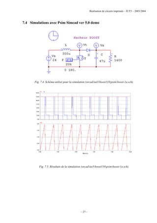 Réalisation de circuits imprimés – IUT3 – 2003/2004
– 27 –
7.4 Simulations avec Psim Simcad ver 5.0 demo
Fig. 7.4. Schéma utilisé pour la simulation (orcadiut3boost110psimboost-1a.sch).
Fig. 7.5. Résultats de la simulation (orcadiut3boost110psimboost-1a.sch).
 