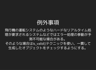 例外事項
飛行機の運転システムのようなハードなリアルタイム処
理が要求されるシステムなどではエラー処理の挙動が予
測不可能な場合がある。
そのような場合はis_valid()テクニックを使い、一貫して
生成したオブジェクトをチェックするようにする。
 