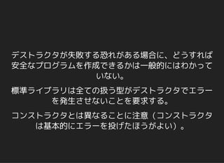 デストラクタが失敗する恐れがある場合に、どうすれば
安全なプログラムを作成できるかは一般的にはわかって
いない。
標準ライブラリは全ての扱う型がデストラクタでエラー
を発生させないことを要求する。
コンストラクタとは異なることに注意（コンストラクタ
は基本的にエラーを投げたほうがよい）。
 