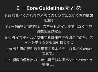 C++ Core Guidelinesまとめ
F.15 なるべくこれまでどおりのシンプルなやり方で情報
を渡す
F.7 一般的な用途では、スマートポインタではなくT*で
引数を受け取る
R.30 ライフタイムに関連する操作を行う場合にのみ、ス
マートポインタを仮引数とする
F.20 出力用の仮引数を用意するよりも、なるべくreturn
で返す。
F.21 複数の値を出力したい場合はなるべくtupleやstruct
を使う。
 