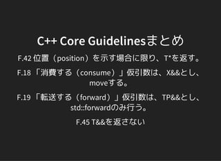 C++ Core Guidelinesまとめ
F.42 位置（position）を示す場合に限り、T*を返す。
F.18 「消費する（consume）」仮引数は、X&&とし、
moveする。
F.19 「転送する（forward）」仮引数は、TP&&とし、
std::forwardのみ行う。
F.45 T&&を返さない
 