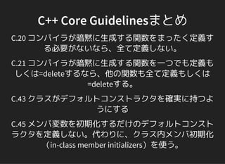 C++ Core Guidelinesまとめ
C.20 コンパイラが暗黙に生成する関数をまったく定義す
る必要がないなら、全て定義しない。
C.21 コンパイラが暗黙に生成する関数を一つでも定義も
しくは=deleteするなら、他の関数も全て定義もしくは
=deleteする。
C.43 クラスがデフォルトコンストラクタを確実に持つよ
うにする
C.45 メンバ変数を初期化するだけのデフォルトコンスト
ラクタを定義しない。代わりに、クラス内メンバ初期化
（in-class member initializers）を使う。
 