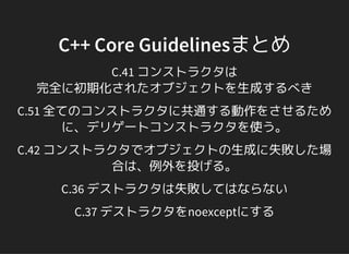 C++ Core Guidelinesまとめ
C.41 コンストラクタは
完全に初期化されたオブジェクトを生成するべき
C.51 全てのコンストラクタに共通する動作をさせるため
に、デリゲートコンストラクタを使う。
C.42 コンストラクタでオブジェクトの生成に失敗した場
合は、例外を投げる。
C.36 デストラクタは失敗してはならない
C.37 デストラクタをnoexceptにする
 