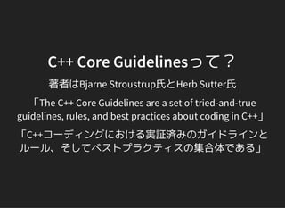 著者はBjarne Stroustrup氏とHerb Sutter氏
C++ Core Guidelinesって？
「The C++ Core Guidelines are a set of tried-and-true
guidelines, rules, and best practices about coding in C++」
「C++コーディングにおける実証済みのガイドラインと
ルール、そしてベストプラクティスの集合体である」
 