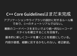 C++ Core Guidelinesはまだ未完成
アプリケーションやライブラリの設計に対するルール集
であり、C++のチュートリアルではない。
複数のコードベースをまたいでより統一的なC++コード
スタイルを確立することを目指す。
基本的に新しくコードを書くことを前提にしている。
内容が直感、経験に反するかもしれない。修正歓迎。
 
