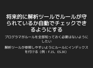 将来的に解析ツールでルールが守
られているか自動でチェックでき
るようにする
プログラマがルールを全部知っておく必要はないように
したい
解析ツールが参照しやすいようにルールにインデックス
を付ける（例：F.15、ES.30）
 