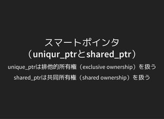 スマートポインタ
（uniqur_ptrとshared_ptr）
unique_ptrは排他的所有権（exclusive ownership）を扱う
shared_ptrは共同所有権（shared ownership）を扱う
 