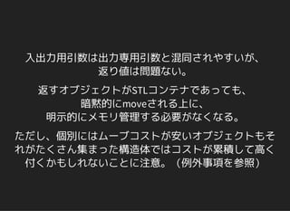 入出力用引数は出力専用引数と混同されやすいが、
返り値は問題ない。
返すオブジェクトがSTLコンテナであっても、
暗黙的にmoveされる上に、
明示的にメモリ管理する必要がなくなる。
ただし、個別にはムーブコストが安いオブジェクトもそ
れがたくさん集まった構造体ではコストが累積して高く
付くかもしれないことに注意。（例外事項を参照）
 