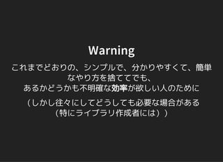 Warning
これまでどおりの、シンプルで、分かりやすくて、簡単
なやり方を捨ててでも、
あるかどうかも不明確な効率が欲しい人のために
（しかし往々にしてどうしても必要な場合がある
（特にライブラリ作成者には））
 