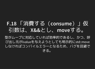 F.18 「消費する（consume）」仮
引数は、X&&とし、moveする。
型がムーブに対応していれば効率的であるし、かつ、呼
び出し元がlvalueを与えようとしても明示的にstd::move
しなければコンパイルエラーとなるため、バグを回避で
きる。
 
