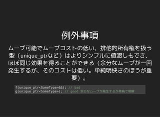 例外事項
ムーブ可能でムーブコストの低い、排他的所有権を扱う
型（unique_ptrなど）はよりシンプルに値渡しもでき、
ほぼ同じ効果を得ることができる（余分なムーブが一回
発生するが、そのコストは低い。単純明快さのほうが重
要）。
f(unique_ptr<SomeType>&&); // bad
g(unique_ptr<SomeType>); // good 余分なムーブが発生するが単純で明解
 