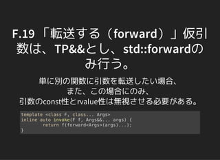 F.19 「転送する（forward）」仮引
数は、TP&&とし、std::forwardの
み行う。
単に別の関数に引数を転送したい場合、
また、この場合にのみ、
引数のconst性とrvalue性は無視させる必要がある。
template <class F, class... Args>
inline auto invoke(F f, Args&&... args) {
return f(forward<Args>(args)...);
}
 