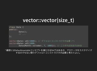vector::vector(size_t)
class Date {
public:
Date();
// ...
};
vector<Date> vd1(1000); // デフォルトコンストラクタが必要（*）
vector<Date> vd2(1000,
Date{Month::october, 7, 1885}); // こうすれば合法ではある
* 厳密にはDefaultInsertableコンセプトを満たせばOKではあるが、アロケータをカスタマイズ
するのでもない限りデフォルトコンストラクタが必要と考えてよい。
 