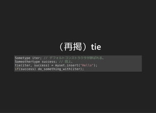 （再掲）tie
Sometype iter; // デフォルトコンストラクタが呼ばれる。
Someothertype success; // 同上。
tie(iter, success) = myset.insert("Hello");
if(success) do_something_with(iter);
 