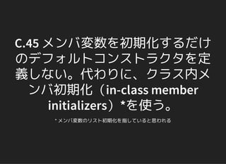 C.45 メンバ変数を初期化するだけ
のデフォルトコンストラクタを定
義しない。代わりに、クラス内メ
ンバ初期化（in-class member
initializers）*を使う。
* メンバ変数のリスト初期化を指していると思われる
 