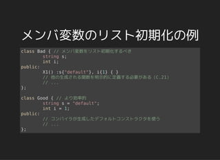 メンバ変数のリスト初期化の例
class Bad { // メンバ変数をリスト初期化するべき
string s;
int i;
public:
X1() :s{"default"}, i{1} { }
// 他の生成される関数を明示的に定義する必要がある（C.21）
// ...
};
class Good { // より効率的
string s = "default";
int i = 1;
public:
// コンパイラが生成したデフォルトコンストラクタを使う
// ...
};
 