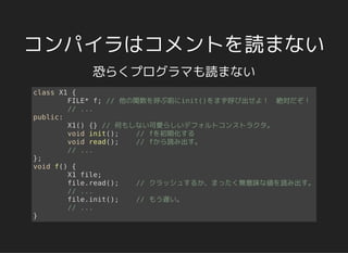 コンパイラはコメントを読まない
恐らくプログラマも読まない
class X1 {
FILE* f; // 他の関数を呼ぶ前にinit()をまず呼び出せよ！　絶対だぞ！
// ...
public:
X1() {} // 何もしない可愛らしいデフォルトコンストラクタ。
void init(); // fを初期化する
void read(); // fから読み出す。
// ...
};
void f() {
X1 file;
file.read(); // クラッシュするか、まったく無意味な値を読み出す。
// ...
file.init(); // もう遅い。
// ...
}
 